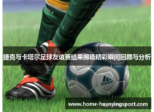 捷克与卡塔尔足球友谊赛结果揭晓精彩瞬间回顾与分析
